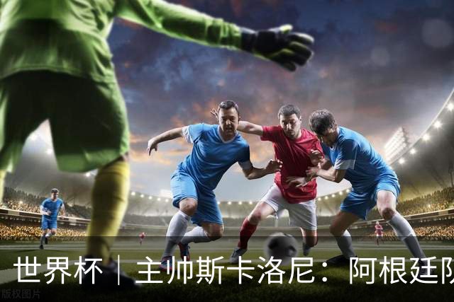 世界杯｜主帅斯卡洛尼：阿根廷队不自大也不自卑